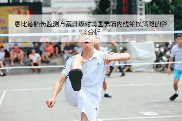 恩比德膝伤监测方案升级对美国男篮内线轮换策略的影响分析