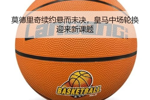 莫德里奇续约悬而未决，皇马中场轮换迎来新课题