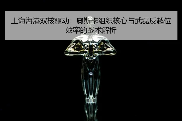 上海海港双核驱动：奥斯卡组织核心与武磊反越位效率的战术解析