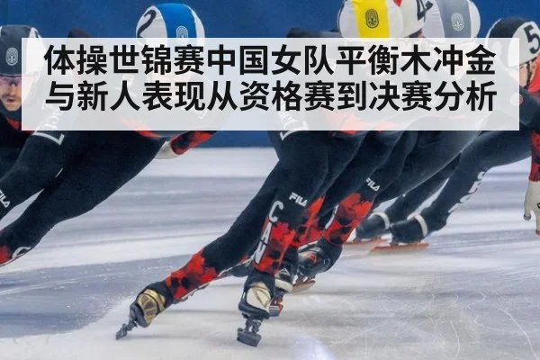 体操世锦赛中国女队平衡木冲金与新人表现从资格赛到决赛分析